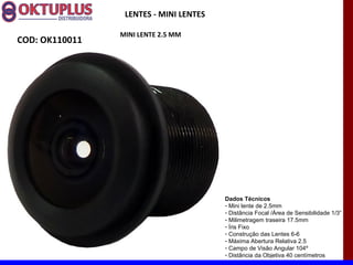 LENTES - MINI LENTES

                MINI LENTE 2.5 MM
COD: OK110011




                                        Dados Técnicos
                                        - Mini lente de 2.5mm
                                        - Distância Focal /Área de Sensibilidade 1/3“
                                        - Milimetragem traseira 17.5mm
                                        - Íris Fixo
                                        - Construção das Lentes 6-6
                                        - Máxima Abertura Relativa 2.5
                                        - Campo de Visão Angular 104º
                                        - Distância da Objetiva 40 centímetros
 