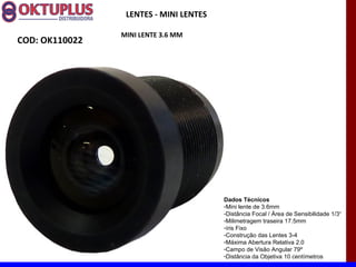 LENTES - MINI LENTES

                MINI LENTE 3.6 MM
COD: OK110022




                                        Dados Técnicos
                                        -Mini lente de 3.6mm
                                        -Distância Focal / Área de Sensibilidade 1/3“
                                        -Milimetragem traseira 17.5mm
                                        -íris Fixo
                                        -Construção das Lentes 3-4
                                        -Máxima Abertura Relativa 2.0
                                        -Campo de Visão Angular 79º
                                        -Distância da Objetiva 10 centímetros
 