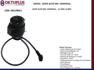 LENTES - LENTE AUTO IRIS VARIFOCAL

                LENTE AUTO IRIS VARIFOCAL – 3.5 MM a 8 MM
COD: OK120011




                                            Dados Técnicos
                                            - Lente Varifocal de 3.5 a 8mm
                                            - Área de Sensibilidade 1/3“
                                            - Montagem tipo CS
                                            - Foco da Lente 3.5 ˜ 8mm
                                            - Alcance de Abertura F1.0-360º
                                            - Área 83.5º - 40.9º
                                            - Distância Mínima do Objeto 20 centímetros
                                            - Zoom Manual
                                            - Foco Manual
                                            - Íris Auto Íris (DC)
                                            - Foco Traseiro 7.4 – 13.5mm
 