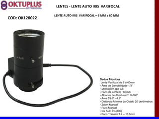 LENTES - LENTE AUTO IRIS VARIFOCAL

                LENTE AUTO IRIS VARIFOCAL – 6 MM a 60 MM
COD: OK120022




                                            Dados Técnicos
                                             Lente Varifocal de 6 a 60mm
                                            - Área de Sensibilidade 1/3“
                                            - Montagem tipo CS
                                            - Foco da Lente 6 ˜ 60mm
                                            - Alcance de Abertura F1.0-360º
                                            - Área 53.6º - 4.2º
                                            - Distância Mínima do Objeto 20 centímetros
                                            - Zoom Manual
                                            - Foco Manual
                                            - Iris Auto Íris (DC)
                                            - Foco Traseiro 7.4 – 13.5mm
 