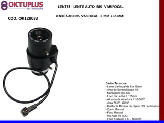 LENTES - LENTE AUTO IRIS VARIFOCAL

                LENTE AUTO IRIS VARIFOCAL – 6 MM a 15 MM
COD: OK120033




                                             Dados Técnicos
                                             - Lente Varifocal de 6 a 15mm
                                             - Área de Sensibilidade 1/3“
                                             - Montagem tipo CS
                                             - Foco da Lente 6 ˜ 15mm
                                             - Alcance de Abertura F1.6-360º
                                             - Área 76.2º - 28.9º
                                             - Distância Mínima do objeto: 30 centímetros
                                             - Zoom Manual
                                             - Foco Manual
                                             - Iris Auto Íris (DC)
                                             - Foco Traseiro 7.6 – 16.6mm
 