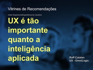 Vitrines de Recomendações
(User Experience/Experiência do Usuário)



UX é tão
importante
quanto a
inteligência
aplicada                                   Raff Catalan
                                           UX - OmniLogic
 