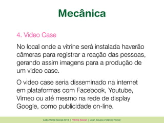 Leão Verde Social 2013 | Vitrine Social | Jean Souza e Márcio Pioner
Mecânica
4. Video Case
No local onde a vitrine será instalada haverão
câmeras para registrar a reação das pessoas,
gerando assim imagens para a produção de
um video case.
O video case seria disseminado na internet
em plataformas com Facebook, Youtube,
Vimeo ou até mesmo na rede de display
Google, como publicidade on-line.
 