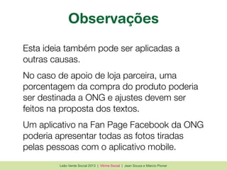 Leão Verde Social 2013 | Vitrine Social | Jean Souza e Márcio Pioner
Observações
Esta ideia também pode ser aplicadas a
outras causas.
No caso de apoio de loja parceira, uma
porcentagem da compra do produto poderia
ser destinada a ONG e ajustes devem ser
feitos na proposta dos textos.
Um aplicativo na Fan Page Facebook da ONG
poderia apresentar todas as fotos tiradas
pelas pessoas com o aplicativo mobile.
 