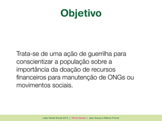 Leão Verde Social 2013 | Vitrine Social | Jean Souza e Márcio Pioner
Objetivo
Trata-se de uma ação de guerrilha para
conscientizar a população sobre a
importância da doação de recursos
ﬁnanceiros para manutenção de ONGs ou
movimentos sociais.
 