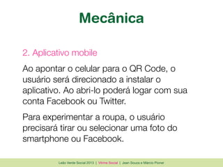 Leão Verde Social 2013 | Vitrine Social | Jean Souza e Márcio Pioner
Mecânica
2. Aplicativo mobile
Ao apontar o celular para o QR Code, o
usuário será direcionado a instalar o
aplicativo. Ao abri-lo poderá logar com sua
conta Facebook ou Twitter.
Para experimentar a roupa, o usuário
precisará tirar ou selecionar uma foto do
smartphone ou Facebook.
 