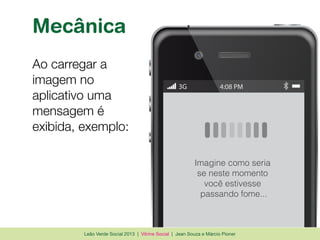Leão Verde Social 2013 | Vitrine Social | Jean Souza e Márcio Pioner
Mecânica
Ao carregar a
imagem no
aplicativo uma
mensagem é
exibida, exemplo:
3G 4:08 PM
Imagine como seria
se neste momento
você estivesse
passando fome...
 
