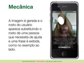 Leão Verde Social 2013 | Vitrine Social | Jean Souza e Márcio Pioner
Mecânica
A imagem é gerada e o
rosto do usuário
aparece substituindo o
rosto de uma pessoa
que necessita de ajuda
e uma frase é exibida,
como no exemplo ao
lado.
3G 4:08 PM
O valor que você gastaria com esta roupa,
Colabore com quem mais precisa e vista a
Prosseguir...
 