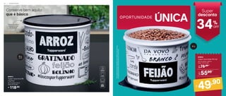 UNICA
´
OPORTUNIDADE
Super
desconto
34OFF
%
25 cm (comp.) x 24 cm
(larg.) x 21 cm (alt.)
804913
Tupper Caixa Arroz PB
5 kg Plus*
118,90
R$
Conserve bem aquilo
que é básico
*Em
função
do
tamanho
dos
grãos
e
densidade
de
cada
alimento,
as
Tupper
Caixas
podem
não
armazenar
seu
volume
total.
Tampa hermética
impede entrada
de umidade!
5 kg
plus
2 kg
75,90
De:
R$
5590
Por:
R$
Por:
R$
49,90
830632
Tupper Caixa Feijão PB 2 kg*
20,1 cm (comp.) x 18,6 cm
(larg.) x 13,3 cm (alt.)
2 2 | A R M A Z E N A R
 