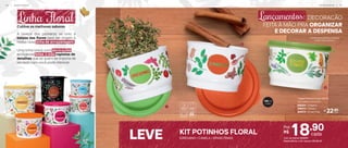 *Em função do tamanho dos grãos e densidade de cada alimento,
os Tupper Potinhos podem não armazenar seu volume total.
2
1
3
140 ml
(cada)
Lançamentos: DECORACÃO
FEITA À MÃO PRA ORGANIZAR
E DECORAR A DESPENSA
Linha Floral
Cultive os melhores sabores
Fechamento perfeito preserva
o sabor dos temperos
LEVE (ORÉGANO + CANELA + ERVAS FINAS)
KIT POTINHOS FLORAL
A leveza dos pássaros se uniu à
beleza das flores para dar origem à
nossa nova linha de armazenagem.
Uma linha única, com decorações
exclusivas feitas à mão, repletas de
detalhes que só quem se importa de
verdade com você pode oferecer.
22,90
R$
cada
1. 806564 - Orégano
2. 806573 - Canela
3. 806574 - Ervas Finas
Tupper Potinho Floral 140 ml
8,3 cm (diâm.) x 5,3 cm (alt.)
18,90
cada
Por:
R$
Cód. da oferta: 806597
Nesta oferta, o kit sai por: R$ 56,70
A R M A Z E N A R | 2 7
2 6 | A R M A Z E N A R
 