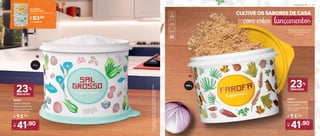 2. 806575
Tupper Caixa Farofa
Floral 500 g*
16,3 cm (comp.) x 15 cm (larg.)
x 10,7 cm (alt.)
*Em
função
do
tamanho
dos
grãos
e
densidade
de
cada
alimento,
as
Tupper
Caixas
podem
não
armazenar
seu
volume
total.
1 kg
1
2
500 g
Decoração exclusiva para
identificar facilmente os
alimentos
23%
desconto
1. 806576
Tupper Caixa Sal
Grosso Floral 1 kg*
16,3 cm (comp.) x 15 cm
(larg.) x 10,7 cm (alt.)
De:
R$ 54,90
Por:
R$
41,90
23%
desconto
De:
R$ 54,90
Por:
R$
41,90
CULTIVE OS SABORES DE CASA
com estes lançamentos
KIT TUPPER
CAIXAS FLORAL
(Sal Grosso 1 kg + Farofa 500 g)
Cód. 806639
Por:
R$ 83,80
A R M A Z E N A R | 2 9
 