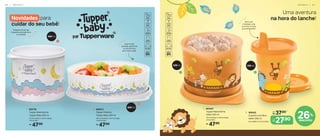 47,90
R$
1. 805736
Tupper Redondinha
Tupper Baby 500 ml
13 cm (comp.) x 11,6 cm (larg.)
x 9 cm (alt.)
47,90
R$
2. 806513
Tupper Pratinho
Tupper Baby 500 ml
18,1 cm (comp.) x 16,7 cm (larg.)
x 4,8 cm (alt.)
47,90
R$
1. 803407
Tupper Redondinha
Safari 500 ml
13 cm (comp.) x 11,6 cm (larg.)
x 9 cm (alt.)
Uma aventura
na hora do lanche!
26%
desconto
Vem com
2 tampas: uma
com bico e outra
pra transportar!
2
500 ml
1
200 ml
500 ml
500 ml
Vedação da tampa
impede a entrada de ar
e umidade
Leve frutas
picadas, papinhas
ou lanchinhos
sem vazar nada!
1
2
2. 806402
Copinho com Bico
Safari 200 ml
8 cm (diâm.) x 11,3 cm (alt.)
De:
R$ 37,90
Por:
R$
27,90
Novidades para
cuidar do seu bebê!
6 0 | I N F A N T I L I N F A N T I L | 6 1
 