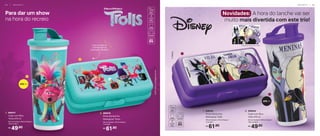 470 ml
49,90
R$
1. 806431
Copo com Bico
Trolls 470 ml
8,2 cm (comp.) x 8,6 cm (larg.) x
19,5 cm (alt.)
61,90
R$
2. 806416
Porta Sanduíche
Retangular Trolls
20 cm (comp.) x 10 cm (larg.) x
7 cm (alt.)
49,90
R$
2. 806504
Copo com Bico
Vilãs 470 ml
8,2 cm (comp.) x 8,6 cm (larg.) x
19,5 cm (alt.)
61,90
R$
1. 806502
Porta Sanduíche
Retangular Vilãs
20 cm (comp.) x 10 cm (larg.) x
7 cm (alt.)
Novidades: A hora do lanche vai ser
muito mais divertida com este trio!
Para dar um show
na hora do recreio
Leve na bolsa ou
mochila sem se
preocupar, não abre!
1
2
470 ml
1
2
Estampa aberta do Copo
I N F A N T I L | 6 5
6 4 | I N F A N T I L
 