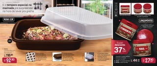 1. 806552
Caixa Bom Sabor 2,25 L
31,2 cm (comp.) x 26,7 cm
(larg.) x 10,8 cm (alt.)
2,25 L
1
2
3
Por:
R$
92,90 Por:
R$
27,90
cada
6 cm (diâm.) x 6 cm (alt.)
De:
R$
,90
cada
E o tempero especial na
marinada pra surpreender
na hora de levar pra grelha
A Caixa Bom Sabor
2,25 L tem fechamento
perfeito! Feche e
chacoalhe para o
tempero se misturar
uniformemente!
Furos controlam a saída ideal
de cada ingrediente
Verso da decoração
Base e tampa
possuem relevos
que permitem que
a marinada penetre
no alimento como
um todo
A tampa também
funciona como base.
Vire o produto na
geladeira de tempo
em tempo para obter
ainda mais sabor
2,25 L tem fechamento
Super
desconto
37OFF
%
De:
R$ 118,90
2. 806587 - Pimenteiro de Mesa
3. 806586 - Saleiro de Mesa
Pimenteiro e Saleiro de Mesa
Cantinho do Churras
Lançamentos
NOVA COR
Empilháveis, otimizam
espaço no armário
1 0 | E S P E C I A L C H U R R A S C O
 