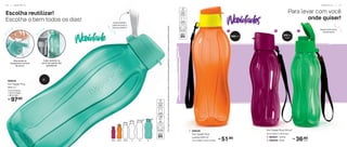 1 2
Bases levemente
translúcidas
Para levar com você
onde quiser!
P O R T Á T I L | 1 7
Você também
pode remover a
alça se preferir!
310ml 500ml 750ml 1L 1,5L 2L
Escolha reutilizar!
Escolha o bem todos os dias!
*Eco
Tupper
Garrafa
não
vai
ao
freezer.
Não
deve
ser
usada
com
bebidas
quentes,
gaseificadas
ou
com
máquinas
para
gaseificar
bebidas.
97,90
R$
806505
Eco Tupper Plus
Mint 2 L*
11,5 cm (comp.)
x 10,3 cm (larg.)
x 32 cm (alt.)
7,4 cm (diâm.) x 22,5 cm (alt.)
1. 806506
Eco Tupper Plus
Laranja 500 ml*
51,90
R$
Alça ajuda no
transporte e na hora
de servir!
Cabe certinho na
porta da maioria das
geladeiras!
3
36,90
R$
cada
2. 806507 - Vinho
3. 806420 - Kiwi
Eco Tupper Plus 310 ml*
6,4 cm (diâm.) x 19 cm (alt.)
500 ml 310 ml
(cada)
2 L
1 6 | P O R T Á T I L
 