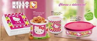 21


                                                                                                                                       Charme e delicadeza!




                                                                                                                                                                                                                  INFANTIL
                                                                                  86682                            86680
                                                                                  Hello Kitty Redondinha - 500ml   Hello Kitty Caneca - 350ml




                                                                                                                                                                                      21
                                                                                  10,3cm de diâm. x 9cm de alt.    9,1cm de diâm. x 8,9cm de alt.
                                                                                  Preço sugerido: R$24,99          Preço sugerido: R$22,99
                                                                                                                                                    86679
                                                                                                                                                    Hello Kitty Pratinho - 500ml
                                                                                                                                                                                                      %de
                                                                                                                                                                                                       desconto
                                                                                                                                                    16,6cm de diâm. x 4,5cm de alt.   na Hello Kitty Pratinho
                                                                                                                                                    Preço sugerido: R$22,99

                                                                                                                                                    Por apenas: R$   17,99
© 1976, 2012 SANRIO CO., LTD. Used Under License.




                                                                                                                           350ml
                                                    86771
                                                    Hello Kitty Porta Sanduíche
                                                    13,9cm x 13,3cm x 5,1cm
                                                                                              500ml                                                                 500ml
                       20                           Preço sugerido: R$39,99
 
