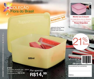 COLEÇÃO
                                                             Flora do Brasil
                                                                                                                 pê                     Monte sua Coleção!
                                                                                                           relo I
                                                                                                        Ama
                                                                                                                                    Em cada vitrine uma cor diferente.
                                                                                                                                     Veja a próxima cor disponível:
                                                                                                                                             Rosa Orquídea

                                                                                                        Jeitosinho Nova Tampa:
                                                                                                        Mais fácil de abrir.
                                                                                                        E ainda mais moderna.
FOLHETO VÁLIDO SOMENTE PARA OS ESTADOS DE: RJ/ES/SC/PR




                                                                                                                                        21               %
                                                                                                                                                         de
                                                                                                                                                         desconto




                                                                                     500ml                                       VITRINE      REGIÃO B

                                                                                                                                        09/2012
                                                                                                                                 Revendedor(a) Demonstrador(a):
                                                         87608
                                                         Jeitosinho Amarelo Ipê - 500ml
                                                         12,7cm x 11,5 x 5,5cm            Por apenas:
                                                                                          R$14,99
                                                         Preço sugerido: R$18,99
                                                                                                                                 Telefone:
 