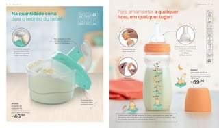 “O Ministério da Saúde adverte: a criança que mama no peito não
necessita de mamadeira, bico ou chupeta. O uso de mamadeira, bico
ou chupeta prejudica o aleitamento materno”.
Tampa protetora
para transporte
3 divisórias separam
a quantidade ideal
de leite em pó para
cada mamadeira
Bico com
encaixe perfeito
Bico dosador facilita
na hora de colocar o
leite na mamadeira
A tampa gira e
trava em cada
compartimento
Na quantidade certa
para o leitinho do bebê!
803920
Dosador de
Leite em Pó
9,5 cm (diâm.) x 9 cm (alt.)
46,90R$
804057
Mamadeira 240 ml
6,3 cm (comp.) x 6 cm (larg.)
x 19 cm (alt.)
69,90R$
Para amamentar a qualquer
hora, em qualquer lugar!
O bico marca o controle de
fluxo de líquido em 3 níveis:
1. Menos intenso
2. Médio
3. Mais intenso
I N F A N T I L | 5 55 4 | I N F A N T I L
 