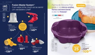 Forma de Silicone Flor:
pode ir no micro-ondas,
forno convencional
e até no freezer!
25
economize
R$
Formato
de flor
Fusion Master System®
:
Com esta linha, você vai se sentir
um verdadeiro chef!
Comece com a
Base Universal (1)
e o Suporte (2) e
vá adquirindo os
acessórios
(3, 4 ou 5).
*Atenção!Esteprodutocontémlâminasquepodemcortar.Manuseiecomcuidado.
+
1 2
3
4
5
2. 804150
	 Suporte
30,5 cm (comp.) x 11,4 cm
(larg.) x 14 cm (alt.)
149,90R$
4. 804149
	Amassador
10,8 cm (diâm.) x 12,1 cm (alt.)
89,90R$
1. 804148
	 Base Universal
14,5 cm (comp.) x 13,2 cm
(larg.) x 12,6 cm (alt.)
124,90R$
3. 804151
	 Cortador* 10 mm
11,5 cm (diâm.) x 13,3 cm (alt.)
139,90R$
5. 804264
	 Espremedor de Cítricos
10,5 cm (comp.) x 10,5 cm
(larg.) x 13,5 cm (alt.)
89,90R$
	 804464
Forma de Silicone
Flor 1,5 L
23 cm (diâm.) x 7 cm (alt.)
134,90De:
R$
109,90Por:
R$
novidade
L I N H A G O U R M E T | 5 75 6 | L I N H A G O U R M E T
2200
C-250
C
Suporta
temperaturas extremas
 