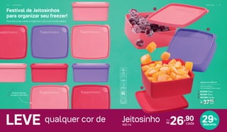 1
2
3
LEVE 26,90
cada
Por
R$
Material flexível,
congela e não racha
Jeitosinho 400 ml
12,8 cm (comp.) x
11,2 cm (larg.) x 5,6 cm (alt.)
1. 802208 Rosa
37,90
cada
De:
R$
2. 802387 Roxo
3. 802389 Cereja
qualquer cor de Jeitosinho400 ml
29%
desconto
Festival de Jeitosinhos
para organizar seu freezer!
Escolha suas cores e organize tudo com muito estilo!
1 4 | F R E E Z E R F R E E Z E R | 1 5
 