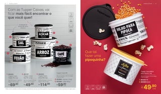 1. 804205
	 Tupper Caixa
Feijão PB 2 kg*
20,1 cm (comp.) x 18,6 cm
(larg.) x 13,3 cm (alt.)
69,90R$
2. 801197
	 Tupper Caixa
Sal PB 1,3 kg*
16,3 cm (comp.) x 15 cm
(larg.) x 10,7 cm (alt.)
49,90R$
3. 804058
	 Tupper Caixa
Arroz PB 5 kg*
24,9 cm (comp.) x 23,4 cm
(larg.) x 17,5 cm (alt.)
114,90R$
4. 803995 - Açúcar 1,4 kg*
5. 803996 - Café 700 g*
Tupper Caixa PB
18,2 cm (comp.) x 16,7 cm (larg.)
x 12,3 cm (alt.)
59,90R$
cada
Com as Tupper Caixas, vai
ficar mais fácil encontrar o
que você quer!
1
5
2
4
3
Que tal
fazer uma
pipoquinha?
49,90
cada
Por:
R$
A vedação da
tampa não deixa
entrar ar
*Podem ocorrer variações no tamanho dos grãos e densidade de cada tipo de alimento, gerando o não armazenamento completo do alimento nas Tupper Caixas.
Tupper Caixa Milho
para Pipoca 1 kg*
16,3 cm (comp.) x 15 cm (larg.)
x 10,7 cm (alt.)
1. 801203 PB
2. 800493 Bistrô
1 6 | A R M A Z E N A R A R M A Z E N A R | 1 7
 