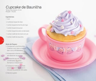 Cupcake de Baunilha
Tempo de preparo: 5 min.
Porção: 1 Xícara
Ingredientes:
- 1 ovo
- 2 colheres (sopa) de óleo
- 1 colher (sopa) de farinha de trigo
- 1 colher (sopa) de açúcar
- 1 colher (sopa) de leite condensado
- 1 colher (café) de fermento em pó
- 1 colher (café) de baunilha
Modo de Preparo:
1. Coloque em uma Extra Mini
Criativa o ovo, óleo e misture
bem com a Pá Batedeira
2. Acrescente a farinha, e misture
até dissolver os grumos
3. Acrescente açúcar, leite
condensado, baunilha,
fermento e misture bem
4. Coloque a mistura na xícara
e leve ao micro-ondas por 3
minutos na potência 100 watts
5. Decore a gosto
14
 