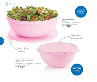 801802 | Saladeira
6,5 Litros
33,5 diâmetro X 13,3 altura (cm)
Preço sugerido: R$ 109,00
Por: R$
79,00
801494 | Tigela Maravilhosa
2,6 Litros
25,3 diâmetro X 24 largura X 11,4 altura (cm)
Preço sugerido: R$ 59,00
Por: R$
42,00
Economize
R$30,00 na
Saladeira
Nova
Cor
Tampa que não
deixa vazar nada
Aba que facilita
a abertura
Refrigerador
34
 