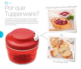 OU
O Turbo Chef ajuda você a fazer uma deliciosa geleia
Um suculento pão de alho
Por que
Tupperware?
O Turbo Chef é um produto único, que vem com uma tecnologia de
corte, que tem uma lâmina acionada quando a corda do produto é
puxada. Que produto pode trabalhar por 288 cortes em 15 segundos?
Com 3 lâminas, ele é ideal para o corte de alimentos pequenos como
ervas, frutas e legumes.
Preparar
36
 