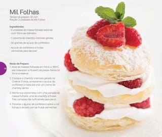 Mil Folhas
Tempo de preparo: 30 min.
Porção: 2 unidades de Mil Folhas
Ingredientes:
- 6 unidades de massa folhada redonda
com 10cm de diâmetro
- 1 caixinha de chantilly cremoso gelada
- 50 gramas de açúcar de confeiteiro
- Açúcar de confeiteiro e frutas
vermelhas para decorar
Modo de Preparo:
1. Asse as massas folhadas em forno a 180o
C,
até crescerem e ficarem douradas. Retire do
forno e reserve
2. Coloque o chantilly cremoso gelado na
Criativa 3 litros, acrescente o açúcar de
confeiteiro e bata até virar um creme de
chantilly denso
3. Monte sua sobremesa com uma camada de
massa folhada, uma de chantilly e frutas.
Três camadas são suficientes para servir.
4. Polvilhe o açúcar de confeiteiro sobre o mil
folhas e decore com as frutas vermelhas
38
 