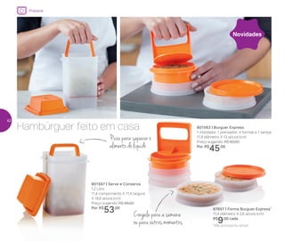 Puxe para separar o
alimento do líquido
Hambúrguer feito em casa
801567 | Serve e Conserva
1,2 Litro
11,4 comprimento X 11,4 largura
X 18,6 altura (cm)
Preço sugerido: R$ 68,00
Por: R$
53,00
801563 | Burguer Express
1 moldador, 1 prensador, 4 formas e 1 tampa
11,4 diâmetro X 13 altura (cm)
Preço sugerido: R$ 60,00
Por: R$
45,00
87657 | Forma Burguer Express*
11,4 diâmetro X 2,8 altura (cm)
R$
9,00 cada
Novidades
Congele para a semana
ou para outros momentos
Preparar
*Não acompanha tampa
42
 
