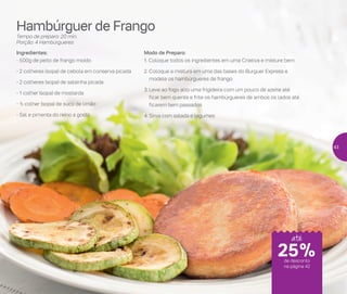 Hambúrguer de Frango
Tempo de preparo: 20 min.
Porção: 4 Hambúrgueres
Ingredientes:
- 500g de peito de frango moído
- 2 colheres (sopa) de cebola em conserva picada
- 2 colheres (sopa) de salsinha picada
- 1 colher (sopa) de mostarda
- ½ colher (sopa) de suco de limão
- Sal e pimenta do reino a gosto
Modo de Preparo:
1. Coloque todos os ingredientes em uma Criativa e misture bem
2.	Coloque a mistura em uma das bases do Burguer Express e
modele os hambúrgueres de frango
3.	Leve ao fogo alto uma frigideira com um pouco de azeite até
ficar bem quente e frite os hambúrgueres de ambos os lados até
ficarem bem passados
4.	Sirva com salada e legumes
25%de desconto
na página 42
até
43
 