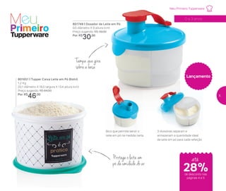 Bico que permite servir o
leite em pó na medida certa
3 divisórias separam e
armazenam a quantidade ideal
de leite em pó para cada refeição
até
28%de desconto nas
páginas 4 e 5
Protege o leite em
pó da umidade do ar
0 a 3 anos
Tampa que gira
sobre a base
801651 | Tupper Caixa Leite em Pó Bistrô
1,2 Kg
20,1 diâmetro X 18,5 largura X 13,4 altura (cm)
Preço sugerido: R$ 64,00
Por: R$
46,00
Meu Primeiro Tupperware
Lançamento
801749 | Dosador de Leite em Pó
9,5 diâmetro X 9 altura (cm)
Preço sugerido: R$ 39,00
Por: R$
30,00
5
 
