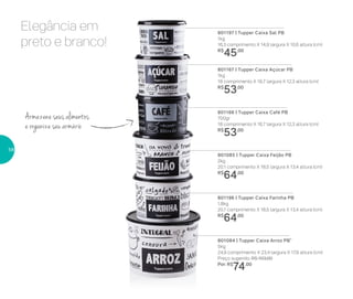 Elegância em
preto e branco!
801166 | Tupper Caixa Café PB
700gr
18 comprimento X 16,7 largura X 12,3 altura (cm)
R$
53,00
801167 | Tupper Caixa Açúcar PB
1kg
18 comprimento X 16,7 largura X 12,3 altura (cm)
R$
53,00
801085 | Tupper Caixa Feijão PB
2kg
20,1 comprimento X 18,5 largura X 13,4 altura (cm)
R$
64,00
801197 | Tupper Caixa Sal PB
1kg
16,3 comprimento X 14,9 largura X 10,6 altura (cm)
R$
45,00
801196 | Tupper Caixa Farinha PB
1,8kg
20,1 comprimento X 18,5 largura X 13,4 altura (cm)
R$
64,00
801084 | Tupper Caixa Arroz PB*
5kg
24,9 comprimento X 23,4 largura X 17,6 altura (cm)
Preço sugerido: R$ 103,00
Por: R$
74,00
Armazene seus alimentos
e organize seu armário
58
 