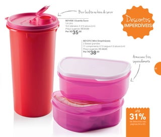 Descontos
IMPERDÍVEIS
801456 | Guarda Suco
1,4 Litro
10,3 diâmetro X 21,5 altura (cm)
Preço sugerido: R$ 51,00
Por: R$
35,00
801375 | Mini Empilháveis
2 Bases grandes
17 comprimento X 13 largura X 9 altura (cm)
Preço sugerido: R$ 49,00
Por: R$
38,00
Armazene frios
separadamente
Bico facilita na hora de servir
31%de desconto nas
páginas 64 e 65
até
65
 