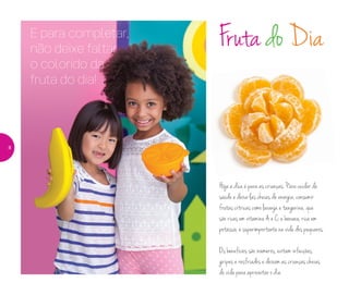 E para completar,
não deixe faltar
o colorido da
fruta do dia!
Fruta do Dia
Hoje a dica é para as crianças. Para cuidar da
saúde e deixa-las cheias de energia, consumir
frutas cítricas como laranja e tangerina, que
são ricas em vitamina A e C, e banana, rica em
potássio, é superimportante na vida dos pequenos.
Os benefícios são inúmeros, evitam infecções,
gripes e resfriados e deixam as crianças cheias
de vida para aproveitar o dia.
8
 