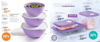 802984 | Freezertime
550ml
22,7 comp. X 15,5 larg.
X 3,3 alt. (cm)
Identifique a semana e
o mês do congelamento
802982 | Freezertime 1 Litro
14,9 comp. X 11,4 larg. X 11 alt. (cm)
Por
R$37,00
Preço Sugerido
R$55,00
802983 | Freezertime 300ml
11,1 comp. X 7,7 larg. X 7,3 alt. (cm)
Por
R$29,00
Preço Sugerido
R$35,00
Por
R$34,00
Preço Sugerido
R$46,00
Sistema de datas: cada
número se refere ao mês
e cada ponto à semana
NOVA COR
32%de desconto
Até
Por
R$45,00
Preço Sugerido
R$64,00
800844 | Tigela
Maravilhosa 2,6 Litros
25,3 comp. X 24 larg.
X 11,4 alt. (cm)
- Sistema de vedação:
não vaza!
- Comida conservada na
geladeira por mais tempo
- Armazena e empilha sem
ocupar tanto espaço
O QUE A MARAVILHOSA
OFERECE?
Por
R$32,00
Preço Sugerido
R$45,00
R$53,00
892161 | Tigela
Maravilhosa 1 Litro
20,2 comp. X 18,7 larg.
X 9,2 alt. (cm)
800845 | Tigela
Maravilhosa 750ml
17,4 comp. X 16,3 larg.
X 8,3 alt. (cm)
750ml
29%de desconto
Até
1L
2,6L
Geladeira
37
Freezer
36
 