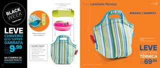 R$69,0033 cm
19 cm
33,5cm
#MANIADEMARMITA
897593 | Lancheira Térmica
Listrada*
33 comp. X 19 larg. X 33,5 alt. (cm)
LANCHEIRA
TÉRMICA
LEVE
Por
*Chaveiro não acompanha a Lancheira Térmica
Leve a marmita completa
na lancheira
Parte interna com
forro metálico
- Produto importado
- Fechamento com zíper
- Fácil de limpar com
pano úmido
- Mantém a temperatura
do alimento
- Possui forro térmico
LANCHEIRA TÉRMICA:
Nova Lancheira Térmica
NA COMPRA DE
DAS PÁGINAS 13 A 17
QUALQUER PRODUTO
12
Cód.: 803684
9,99Por
apenas
R$
LEVECHAVEIRO
ECO TUPPER
GARRAFA
Portátil
13
 