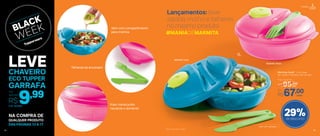 803539 | Azul
803540 | Rosa
Lançamentos: leve
salada, molho e talheres
no mesmo produto
Vem com talheres
#MANIADEMARMITA
29%de desconto
Marmitup Salad* 1 Litro cada
20,1 comp. X 19,3 larg. X 8,7 alt. (cm)
Por
R$67,00
Preço Sugerido
R$95,00cada
cada
Talheres se encaixam
Vem com compartimento
para molhos
Visor translúcido:
visualize o alimento
*Não vai ao micro-ondas
1L
Portátil
14
NA COMPRA DE
DAS PÁGINAS 13 A 17
QUALQUER PRODUTO
14
Cód.: 803684
9,99Por
apenas
R$
LEVECHAVEIRO
ECO TUPPER
GARRAFA
15
 