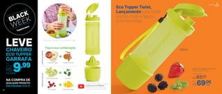 Faça a sua combinação
+
+
+ Acesse nosso canal no Youtube
youtube.com.br/TWBrasil e
confira tudo o que você pode
fazer com a Eco Tupper Twist
Prepare e transporte em qualquer lugar
COMÁGUAQUENTE
Fatias de maça
Framboesa
Limão espremido
Canela e açúcar
Cubos de manga
Hortelã
COMÁGUAGELADA
16
803577 | Eco Tupper Twist 700ml
9,6 diâm. X 24,1 alt. (cm)
Eco Tupper Twist,
Lançamento para fazer
sucos, chás, e águas
aromatizadas.
Preço Sugerido
R$85,00cada
cada
700ml
Por
R$69,00
NA COMPRA DE
DAS PÁGINAS 13 A 17
QUALQUER PRODUTO
16
Cód.: 803684
9,99Por
apenas
R$
LEVECHAVEIRO
ECO TUPPER
GARRAFA
17
Portátil
16
 