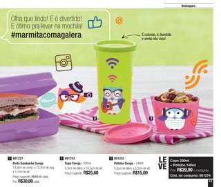 11
Destaques
801243
Potinho Coruja - 140ml
8,3cm de diâm. x 5,3cm de alt.
Preço sugerido: R$15,00
3801242
Copo Coruja - 330ml
9,3cm de diâm. x 10,5cm de alt.
Preço sugerido: R$25,60
2801227
Porta Sanduíche Coruja
13,9cm de comp. x 13,3cm de larg.
x 5,1cm de alt.
Preço sugerido: R$40,50 cada
Por: R$30,00cada
1
Olha que lindo! E é divertido!
E ótimo pra levar na mochila!
#marmitacomagalera
2 3
É colorido, é divertido
e ainda não vaza!
Copo 330ml
+ Potinho 140ml
Por: R$29,00 o conjunto
Cód. do conjunto: 801274
LE
VE
 