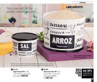 13
Destaques
801084
Tupper Caixa Arroz PB* - 5kg
24cm de diâm. x 15,4cm de alt.
Preço sugerido: R$98,00
Por: R$71,50
3
até 30%
de desconto nas
páginas 12 e 13
DES
CON
TO
801197
Tupper Caixa Sal PB - 1,2kg
14,9cm de diâm. x 10,5cm de alt.
Preço sugerido: R$42,60
2
Para a sua marmita ficar
perfeita: comece pelo arroz…
LANÇAMENTO
Tampa especial para proteger
o sabor de seu arroz
3
2
*Podem ocorrer variações de peso nas quantidades informadas nos pacotes de 5kg
de arroz, gerando o não armazenamento completo do alimento na Tupper Caixa Arroz
 