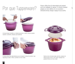 18
Por que Tupperware?
Porque o Micro Arroz foi desenvolvido para preparar
arroz com facilidade. Em apenas 15 minutos é possível
preparar um arroz soltinho, em um só produto –
otimizando tempo, energia e espaço na sua cozinha
A tampa possui duas alças laterais que se encaixam na base do produto: mais
segurança ao levar e retirar o produto do micro-ondas
Sistema único de tampa dupla, permite o preparo de
diversos tipos de arroz, sem causar respingos nas
paredes internas do micro-ondas
As duas tampas compõem um sistema que barra e coleta a espuma gerada
durante o cozimento, evitando que transborde
 