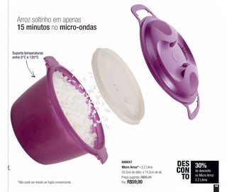 Suporta temperaturas
entre 0°C e 120°C
30%
de desconto
no Micro Arroz
2,2 Litros
DES
CON
TO
800647
Micro Arroz* - 2,2 Litros
20,5cm de diâm. x 14,5cm de alt.
Preço sugerido: R$85,20
Por: R$59,00
19
Arroz soltinho em apenas
15 minutos no micro-ondas
*Não pode ser levado ao fogão convencional
 