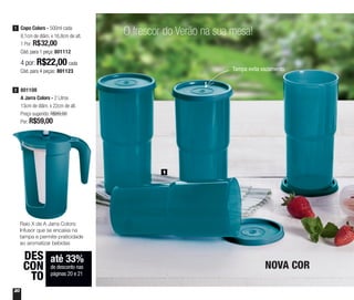 20
até 33%
de desconto nas
páginas 20 e 21
DES
CON
TO
O frescor do Verão na sua mesa!
Tampa evita vazamento
1
Copo Colors - 500ml cada
8,1cm de diâm. x 16,8cm de alt.
1 Por: R$32,00
Cód. para 1 peça: 801112
1
4 por: R$22,00 cada
Cód. para 4 peças: 801123
801108
A Jarra Colors - 2 Litros
13cm de diâm. x 22cm de alt.
Preço sugerido: R$89,00
Por: R$59,00
2
NOVA COR
Raio X da A Jarra Colors:
Infusor que se encaixa na
tampa e permite praticidade
ao aromatizar bebidas
 