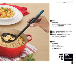 31
Preparar
22%
de desconto
na Escumadeira
DES
CON
TO
88666
Escumadeira*
28,8cm de comp.
Preço sugerido: R$50,00 cada
Por: R$39,00cada
5
88667 - Espátula Triangular* - 30cm de comp.
88668 - Concha* - 28,8cm de comp.
891046 - Amassador* - 29,8cm de comp.
Preço sugerido: R$50,00cada
2
3
4
87478
Descascador
10,9cm de comp. x 2cm de larg. x 7,6cm de alt.
Preço sugerido: R$29,00
1
 