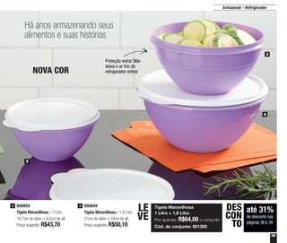 39
Armazenar - Refrigerador
800850
Tigela Maravilhosa - 1 Litro
18,7cm de diâm. x 9,2cm de alt.
Preço sugerido: R$43,70
3 800849
Tigela Maravilhosa - 1,8 Litro
21cm de diâm. x 10cm de alt.
Preço sugerido: R$50,10
4
2
3
4
até 31%
de desconto nas
páginas 38 e 39
DES
CON
TO
Há anos armazenando seus
alimentos e suas histórias
Proteção extra! Não
deixa o ar frio do
refrigerador entrarNOVA COR
Tigela Maravilhosa
1 Litro + 1,8 Litro
Por apenas: R$64,00 o conjunto
Cód. do conjunto: 801285
LE
VE
 