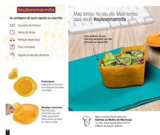 4
Mais tempo no seu dia. Mais tempo
para você! #eulevomarmita
Leve também, na sua
marmita, alimentos que não
precisam ser aquecidos
Veja a receita deste delicioso
Salmão ao Molho de Maracujá
no site: www.tupperware.com.br
Palavra de busca: Salmão
#eulevomarmita
Praticidade
Indicação no produto
do local para encaixar
a bandeja
Bandeja removível
Bandeja para
alimentos que não
serão aquecidos.
Retire antes de levar
ao micro-ondas
Economia de dinheiro
Ganho de tempo
Refeição balanceada
Peso controlado
Higiene correta dos alimentos
As vantagens de quem aposta na marmita:
 
