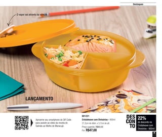 5
Destaques
LANÇAMENTO
O vapor sai através da válvula
22%
de desconto na
Cristalwave com
Divisórias - 900ml
DES
CON
TO
801221
Cristalwave com Divisórias - 900ml
21,5cm de diâm. x 5,7cm de alt.
Preço sugerido: R$60,30
Por: R$47,00
Aproxime seu smartphone do QR Code
para assistir ao vídeo da receita do
Salmão ao Molho de Maracujá
 