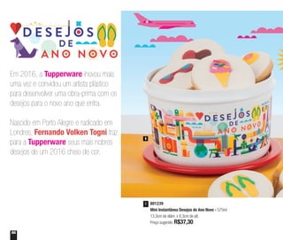 58
801239
Mini Instantânea Desejos de Ano Novo - 575ml
13,3cm de diâm. x 8,3cm de alt.
Preço sugerido: R$37,30
1
1
Em 2016, a Tupperware inovou mais
uma vez e convidou um artista plástico
para desenvolver uma obra-prima com os
desejos para o novo ano que entra.
Nascido em Porto Alegre e radicado em
Londres, Fernando Volken Togni traz
para a Tupperware seus mais nobres
desejos de um 2016 cheio de cor.
 