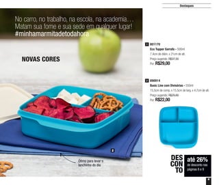 9
Destaques
No carro, no trabalho, na escola, na academia…
Matam sua fome e sua sede em qualquer lugar!
#minhamarmitadetodahora
NOVAS CORES
até 26%
de desconto nas
páginas 8 e 9
DES
CON
TO
2
Ótimo para levar o
lanchinho do dia
801170
Eco Tupper Garrafa - 500ml
7,4cm de diâm. x 21cm de alt.
Preço sugerido: R$37,30
Por: R$29,00
1
890914
Basic Line com Divisórias - 550ml
15,5cm de comp. x 15,5cm de larg. x 4,7cm de alt.
Preço sugerido: R$29,80
Por: R$22,00
2
 